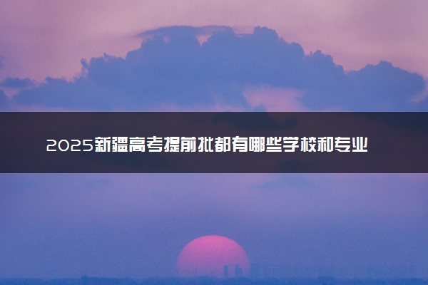 2025新疆高考提前批都有哪些学校和专业
