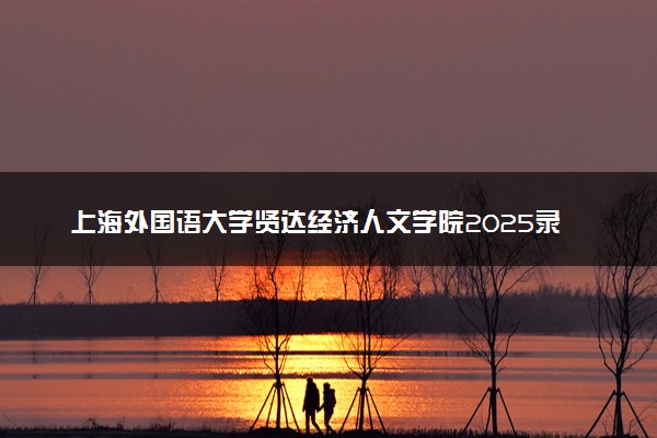 上海外国语大学贤达经济人文学院2025录取分数线整理 最低多少分可以考上