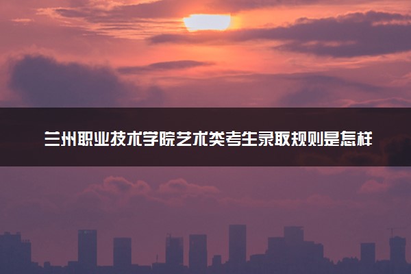 兰州职业技术学院艺术类考生录取规则是怎样的 有哪些要求