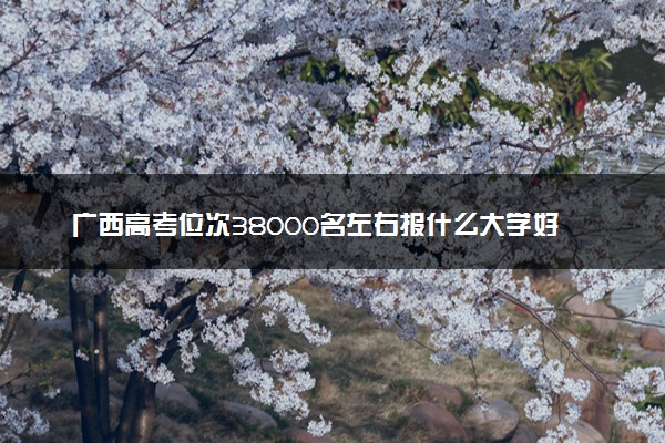 广西高考位次38000名左右报什么大学好（2025年参考）