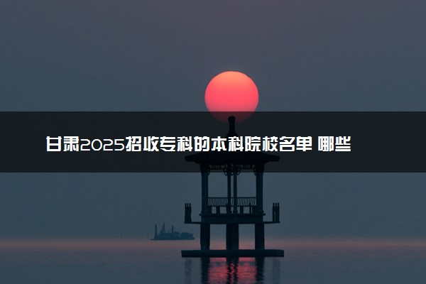 甘肃2025招收专科的本科院校名单 哪些本科开设专科招生