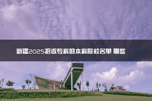 新疆2025招收专科的本科院校名单 哪些本科开设专科招生