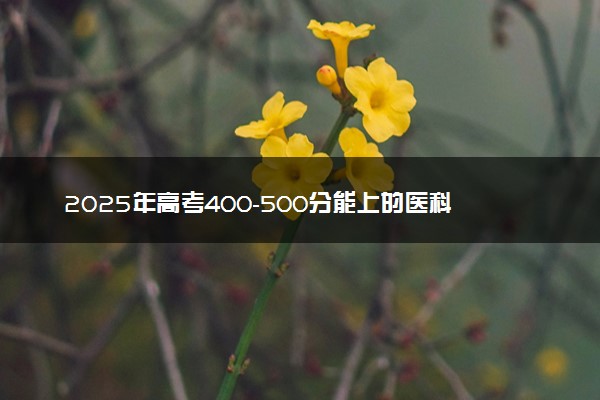 2025年高考400-500分能上的医科大学 有哪些推荐