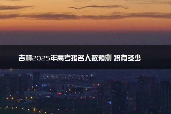 吉林2025年高考报名人数预测 将有多少考生参加高考