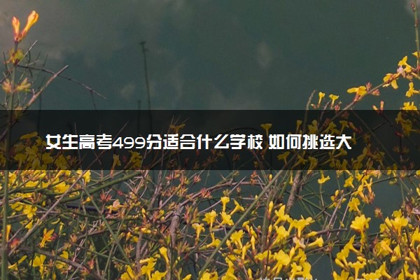 女生高考499分适合什么学校 如何挑选大学
