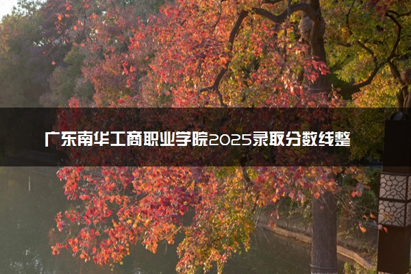 广东南华工商职业学院2025录取分数线整理 最低多少分可以考上
