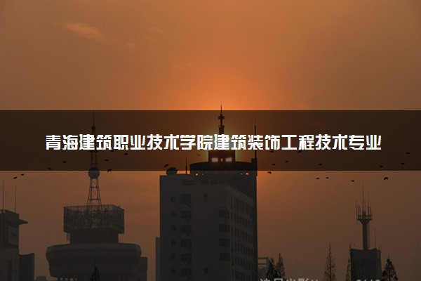 青海建筑职业技术学院建筑装饰工程技术专业怎么样 录取分数线多少