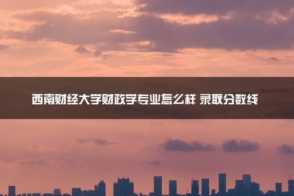 西南财经大学财政学专业怎么样 录取分数线多少