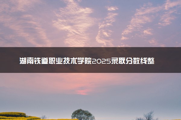 湖南铁道职业技术学院2025录取分数线整理 最低多少分可以考上