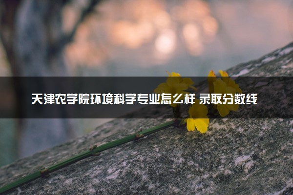 天津农学院环境科学专业怎么样 录取分数线多少