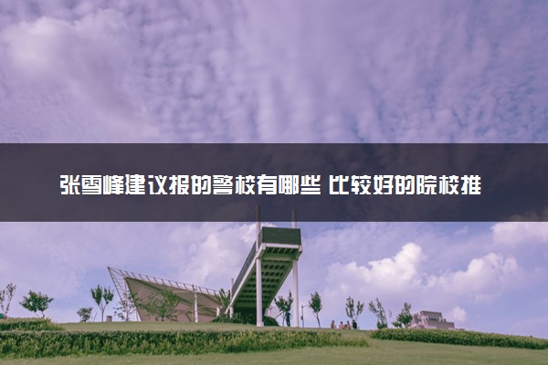 张雪峰建议报的警校有哪些 比较好的院校推荐