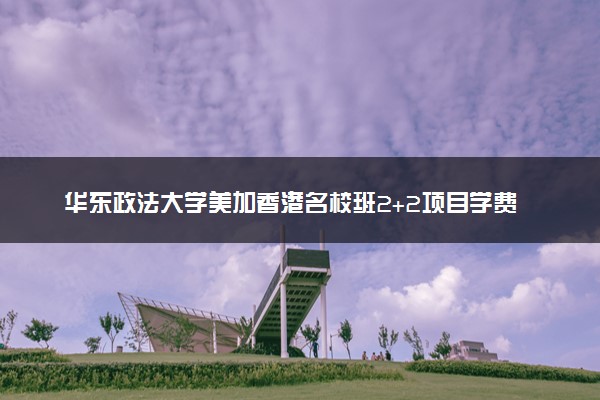华东政法大学美加香港名校班2+2项目学费贵吗 怎么收费