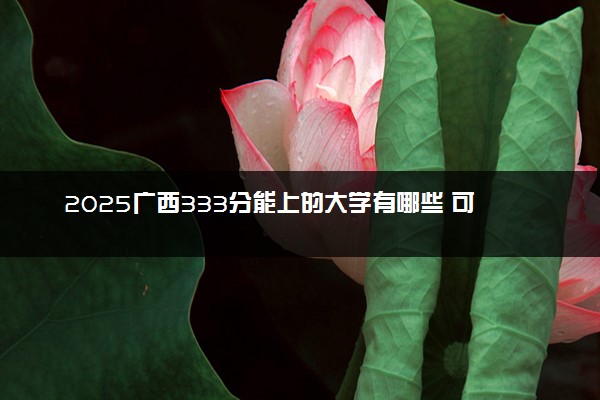 2025广西333分能上的大学有哪些 可以报考院校名单