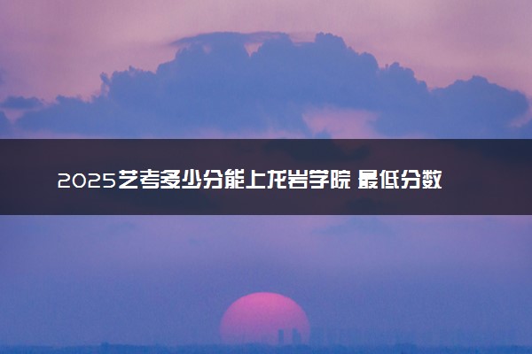 2025艺考多少分能上龙岩学院 最低分数线是多少