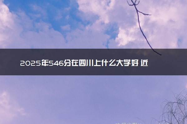 2025年546分在四川上什么大学好 近三年录取分数线是多少