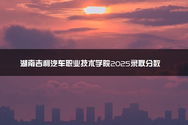 湖南吉利汽车职业技术学院2025录取分数线整理 最低多少分可以考上