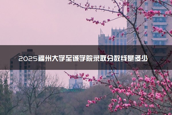 2025福州大学至诚学院录取分数线是多少 各省最低分数线汇总