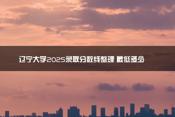 辽宁大学2025录取分数线整理 最低多少分可以考上