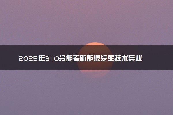 2025年310分能考新能源汽车技术专业吗 310分新能源汽车技术专业大学推荐
