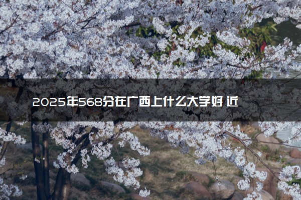 2025年568分在广西上什么大学好 近三年录取分数线是多少