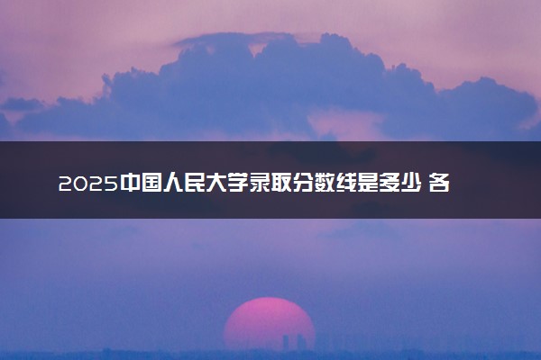 2025中国人民大学录取分数线是多少 各省最低分数线汇总