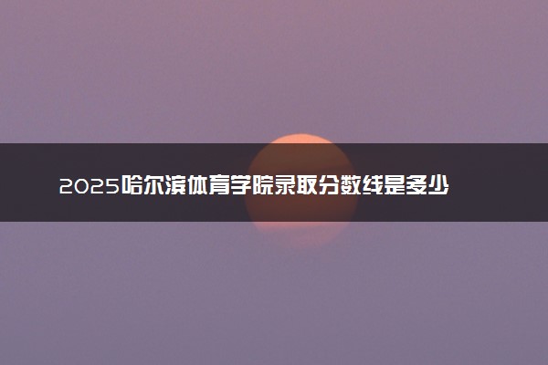 2025哈尔滨体育学院录取分数线是多少 各省最低分数线汇总