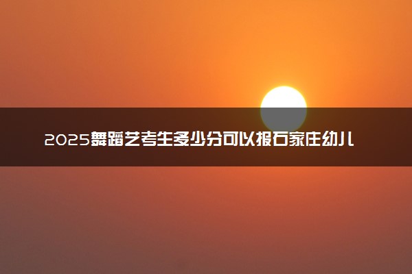 2025舞蹈艺考生多少分可以报石家庄幼儿师范高等专科学校