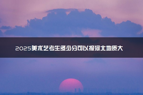 2025美术艺考生多少分可以报河北地质大学华信学院
