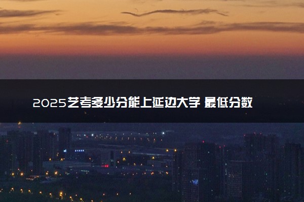 2025艺考多少分能上延边大学 最低分数线是多少