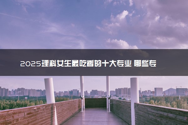 2025理科女生最吃香的十大专业 哪些专业前景好