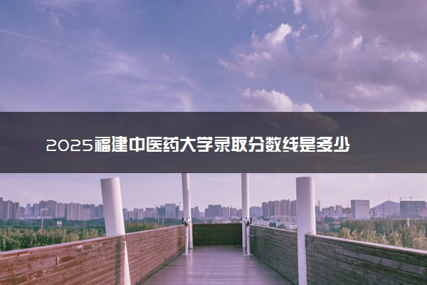 2025福建中医药大学录取分数线是多少 各省最低分数线汇总