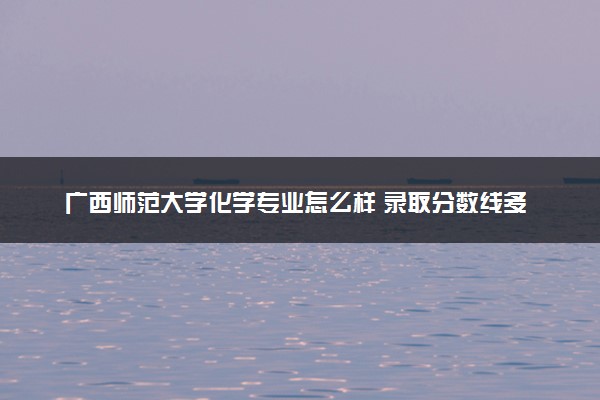 广西师范大学化学专业怎么样 录取分数线多少