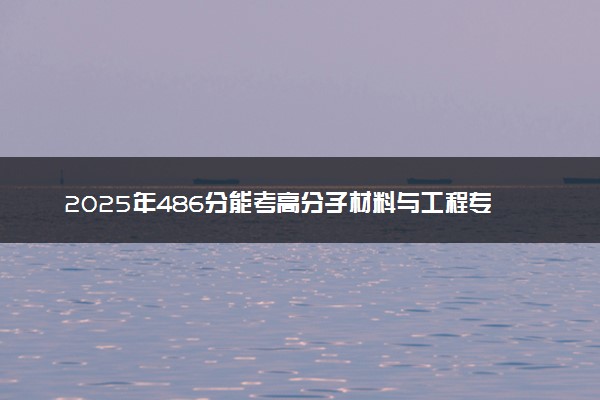 2025年486分能考高分子材料与工程专业吗 486分高分子材料与工程专业大学推荐