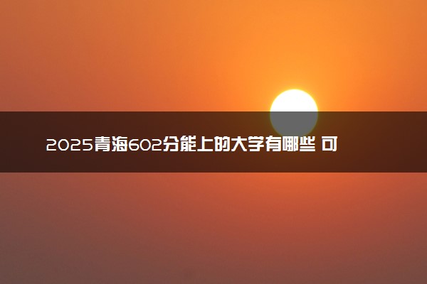2025青海602分能上的大学有哪些 可以报考院校名单