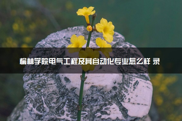 榆林学院电气工程及其自动化专业怎么样 录取分数线多少