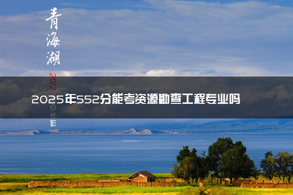 2025年552分能考资源勘查工程专业吗 552分资源勘查工程专业大学推荐