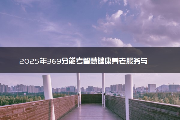 2025年369分能考智慧健康养老服务与管理专业吗 369分智慧健康养老服务与管理专业大学推荐