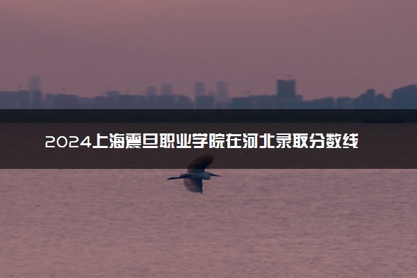 2024上海震旦职业学院在河北录取分数线 各专业分数及位次