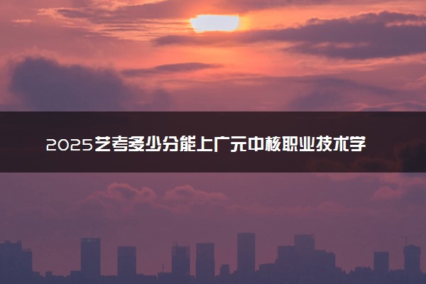 2025艺考多少分能上广元中核职业技术学院 最低分数线是多少