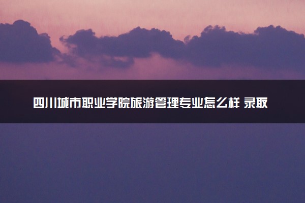 四川城市职业学院旅游管理专业怎么样 录取分数线多少