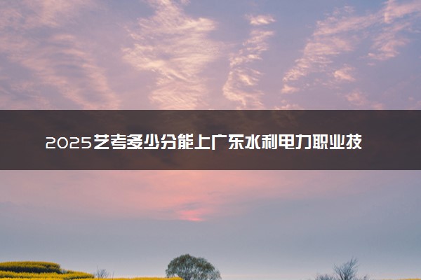 2025艺考多少分能上广东水利电力职业技术学院 最低分数线是多少