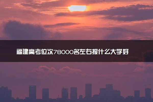 福建高考位次78000名左右报什么大学好（2025年参考）