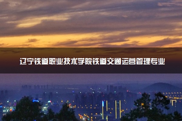 辽宁铁道职业技术学院铁道交通运营管理专业怎么样 录取分数线多少