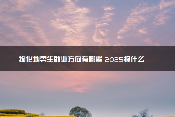物化地男生就业方向有哪些 2025报什么专业前景好