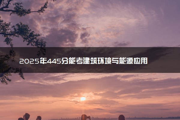 2025年445分能考建筑环境与能源应用工程专业吗 445分建筑环境与能源应用工程专业大学推荐
