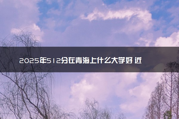 2025年512分在青海上什么大学好 近三年录取分数线是多少