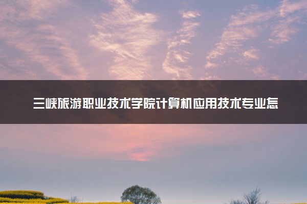 三峡旅游职业技术学院计算机应用技术专业怎么样 录取分数线多少