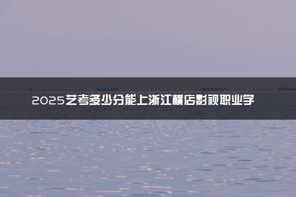 2025艺考多少分能上浙江横店影视职业学院 最低分数线是多少