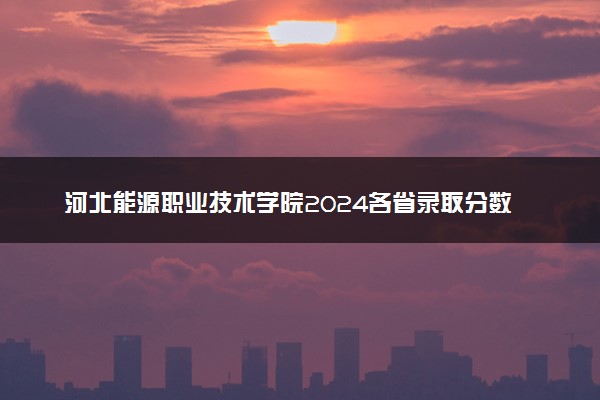 河北能源职业技术学院2024各省录取分数线及最低位次是多少