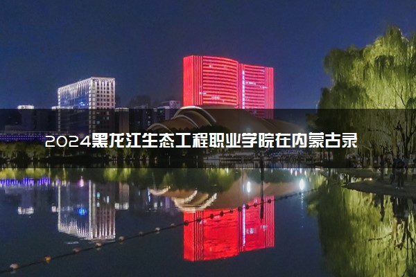 2024黑龙江生态工程职业学院在内蒙古录取分数线 各专业分数及位次